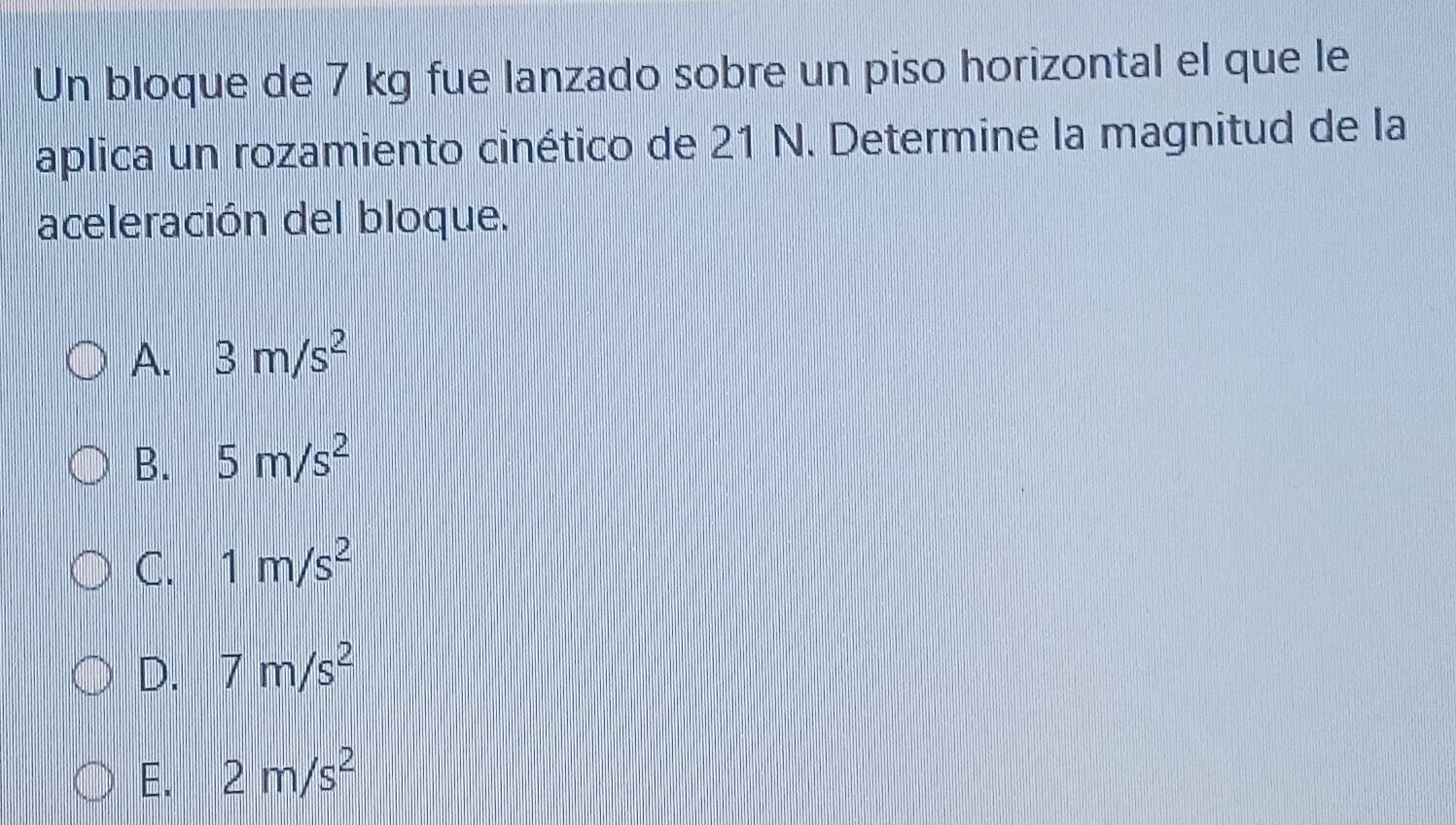 Un bloque de 7 kg fue lanzado sobre un piso horizontal el que le
aplica un rozamiento cinético de 21 N. Determine la magnitud de la
aceleración del bloque.
A. 3m/s^2
B. 5m/s^2
C. 1m/s^2
D. 7m/s^2
E. 2m/s^2