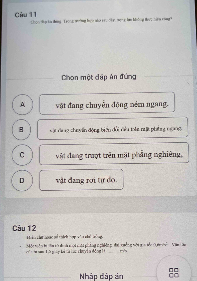 Chọn đáp án đúng. Trong trường hợp nào sau đây, trọng lực không thực hiện công?
Chọn một đáp án đúng
A vật đang chuyền động ném ngang.
B vật đang chuyển động biến đổi đều trên mặt phăng ngang.
C vật đang trượt trên mặt phẳng nghiêng,
D vật đang rơi tự do.
Câu 12
Điền chữ hoặc số thích hợp vào chỗ trống.
Một viên bi lăn từ đỉnh một mặt phẳng nghiêng dài xuống với gia tốc 0,6m/s^2. Vận tốc
của bi sau 1,5 giây kể từ lúc chuyển động là. m/s.
Nhập đáp án