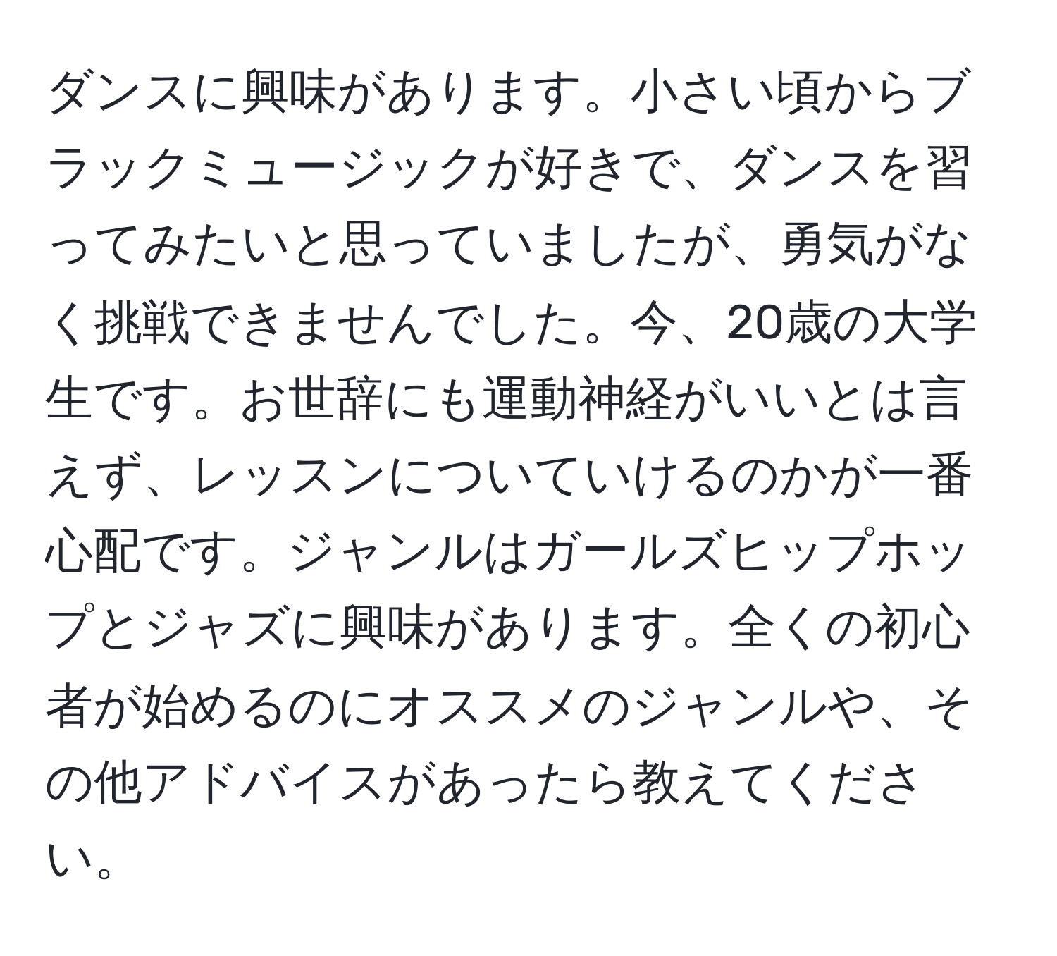 ダンスに興味があります。小さい頃からブラックミュージックが好きで、ダンスを習ってみたいと思っていましたが、勇気がなく挑戦できませんでした。今、20歳の大学生です。お世辞にも運動神経がいいとは言えず、レッスンについていけるのかが一番心配です。ジャンルはガールズヒップホップとジャズに興味があります。全くの初心者が始めるのにオススメのジャンルや、その他アドバイスがあったら教えてください。