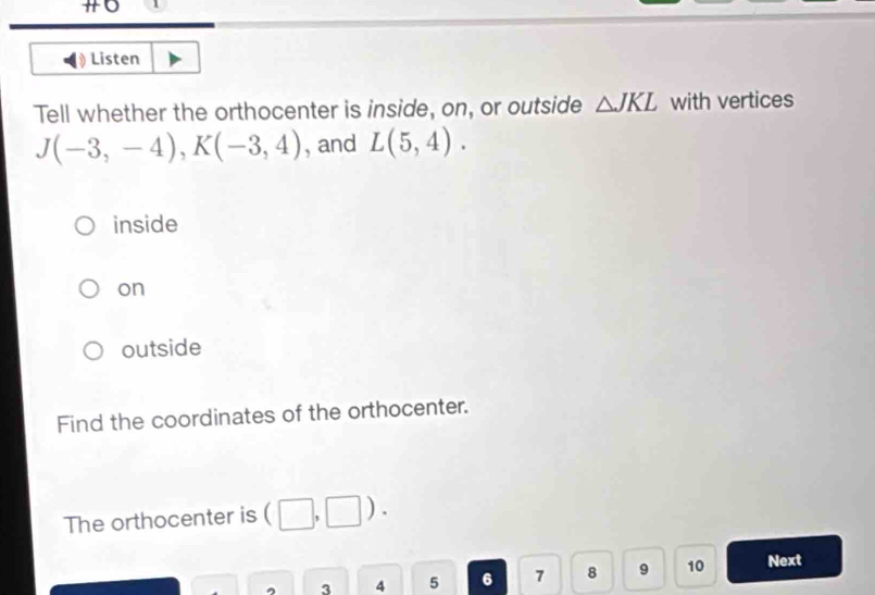 overline  
Listen
Tell whether the orthocenter is inside, on, or outside △ JKL with vertices
J(-3,-4), K(-3,4) , and L(5,4).
inside
on
outside
Find the coordinates of the orthocenter.
The orthocenter is (□ ,□ ). 
^ 3 4 5 6 7 8 9 10 Next
