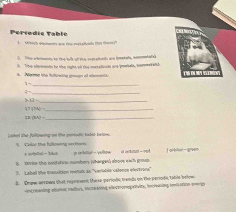 Periodic Table
CHUNOSTN
1. Which éloments are the metalloids (lst them)?
2. The clements to the loft of the metaloids are (metals, nonmetals)
3. The elements to the right of the metaliouds are (metals, nonmetals).
4. Nome the following groups of elements ToA IN Day Element
_ 1-
_  h/a =
_ 3.12-
_ 17(OA)-
_ 18(SA)-
Label the following on the periodic table below.
5. Color the fallowing sections:
s orbital - blut p orbital - yellow d orbital - red f orbital - green
6. Write the oxidation numbers (charges) above each group.
7. Label the transition metals as "variable valence electrons"
8. Draw arrows that represent these periodic trends on the períodic table below
increasing atomic radius, increasing electronegativity, increasing ionization energy