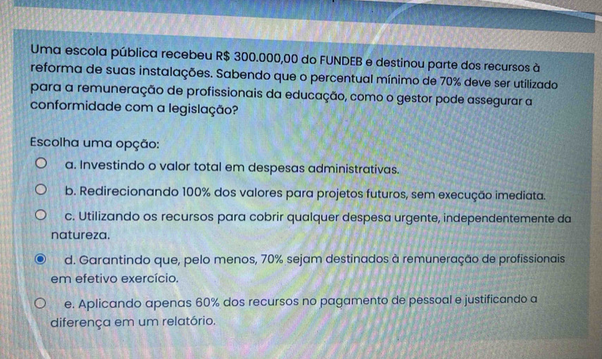 Uma escola pública recebeu R$ 300.000,00 do FUNDEB e destinou parte dos recursos à
reforma de suas instalações. Sabendo que o percentual mínimo de 70% deve ser utilizado
para a remuneração de profissionais da educação, como o gestor pode assegurar a
conformidade com a legislação?
Escolha uma opção:
a. Investindo o valor total em despesas administrativas.
b. Redirecionando 100% dos valores para projetos futuros, sem execução imediata.
c. Utilizando os recursos para cobrir qualquer despesa urgente, independentemente da
natureza.
d. Garantindo que, pelo menos, 70% sejam destinados à remuneração de profissionais
em efetivo exercício.
e. Aplicando apenas 60% dos recursos no pagamento de pessoal e justificando a
diferença em um relatório.