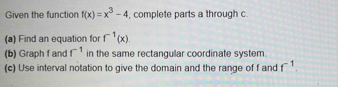 Given the function f(x)=x^3-4 , complete parts a through c. 
(a) Find an equation for f^(-1)(x). 
(b) Graph f and f^(-1) in the same rectangular coordinate system. 
(c) Use interval notation to give the domain and the range of f and f^(-1).