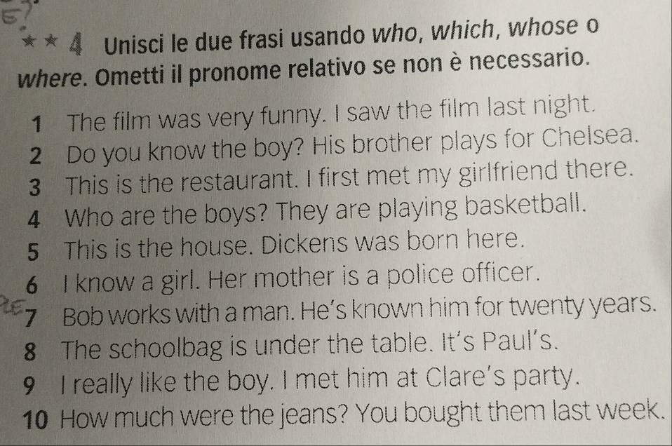 Unisci le due frasi usando who, which, whose o 
where. Ometti il pronome relativo se non è necessario. 
1 The film was very funny. I saw the film last night. 
2 Do you know the boy? His brother plays for Chelsea. 
3 This is the restaurant. I first met my girlfriend there. 
4 Who are the boys? They are playing basketball. 
5 This is the house. Dickens was born here. 
6 I know a girl. Her mother is a police officer. 
7 Bob works with a man. He’s known him for twenty years. 
8 The schoolbag is under the table. It's Paul’s. 
9 I really like the boy. I met him at Clare's party. 
10 How much were the jeans? You bought them last week.