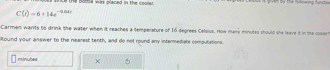 lutes since the bottle was placed in the cooler. es Ceisius is given by the following functio
C(t)=6+14e^(-0.04t)
Carmen wants to drink the water when it reaches a temperature of 16 degrees Celsius. How many minutes should she leave it in the cooler? 
Round your answer to the nearest tenth, and do not round any intermediate computations.
minutes
×