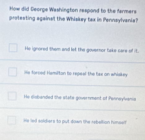 How did George Washington respond to the farmers
protesting against the Whiskey tax in Pennsylvania?
He ignored them and let the governor take care of it.
He forced Hamilton to repeal the tax on whiskey
He disbanded the state government of Pennsylvania
He led soldiers to put down the rebellion himself