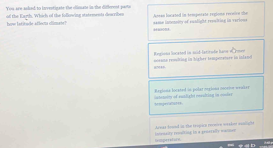 You are asked to investigate the climate in the different parts
of the Earth. Which of the following statements describes Areas located in temperate regions receive the
how latitude affects climate?
same intensity of sunlight resulting in various
seasons.
Regions located in mid-latitude have wormer
oceans resulting in higher temperature in inland
areas.
Regions located in polar regions receive weaker
intensity of sunlight resulting in cooler
temperatures.
Areas found in the tropics receive weaker sunlight
intensity resulting in a generally warmer
temperature.
7:40 p