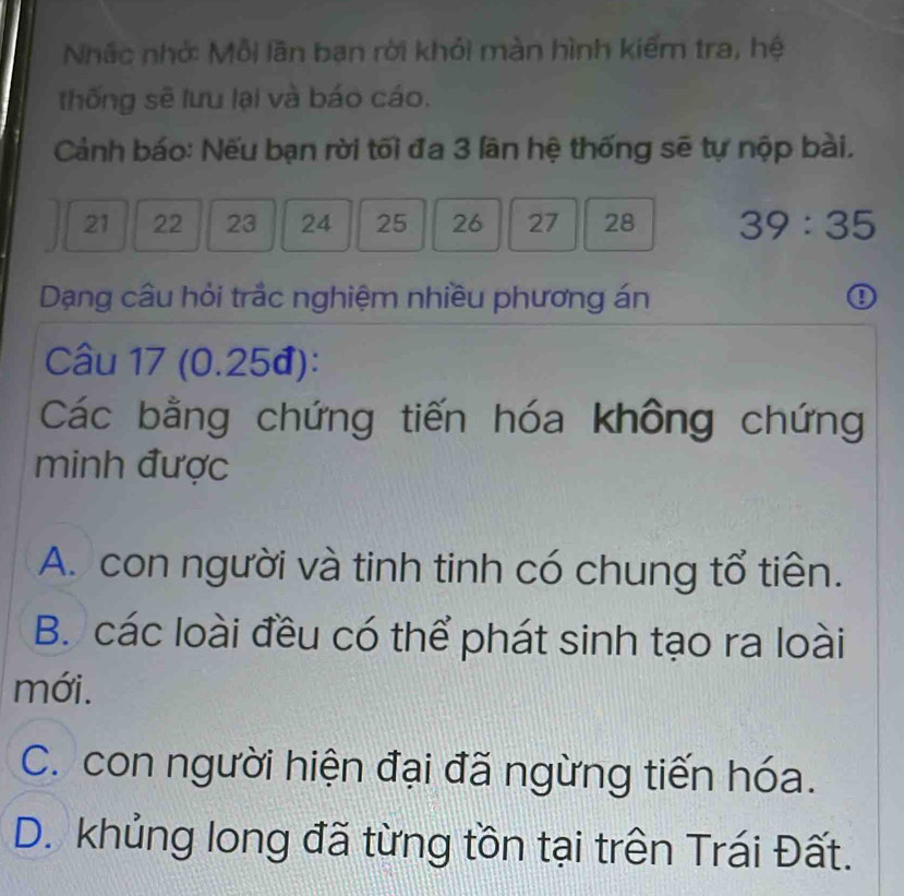 Nhấc nhớ: Mỗi lãn ban rời khỏi màn hình kiếm tra, hệ
thống sẽ lưu lại và báo cáo.
Cảnh báo: Nếu bạn rời tối đa 3 lân hệ thống sẽ tự nộp bài,
21 22 23 24 25 26 27 28 39:35
Dạng câu hỏi trắc nghiệm nhiều phương án ①
Câu 17 (0.25đ):
Các bằng chứng tiến hóa không chứng
minh được
A. con người và tinh tinh có chung tổ tiên.
B. các loài đều có thể phát sinh tạo ra loài
mới.
C. con người hiện đại đã ngừng tiến hóa.
D. khủng long đã từng tồn tại trên Trái Đất.