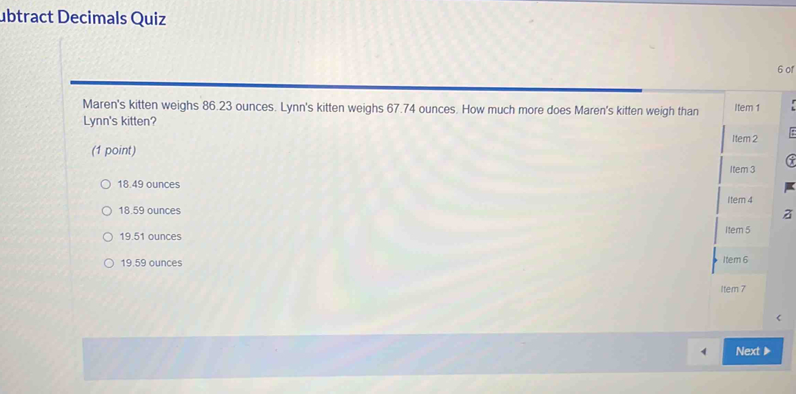 ubtract Decimals Quiz
6 of
Maren's kitten weighs 86.23 ounces. Lynn's kitten weighs 67.74 ounces. How much more does Maren's kitten weigh than Item 1
Lynn's kitten?
Item 2
(1 point)
6
Item 3
18.49 ounces
Item 4
18.59 ounces
z
19.51 ounces Item 5
19.59 ounces Item 6
Item 7
Next ▶