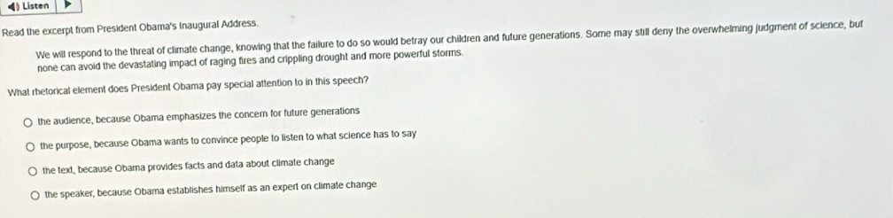 Listen
Read the excerpt from President Obama's Inaugural Address.
We will respond to the threat of climate change, knowing that the failure to do so would betray our children and future generations. Some may still deny the overwhelming judgment of science, but
none can avoid the devastating impact of raging fires and crippling drought and more powerful storms.
What rhetorical element does President Obama pay special attention to in this speech?
the audience, because Obama emphasizes the concern for future generations
the purpose, because Obama wants to convince people to listen to what science has to say
the text, because Obama provides facts and data about climate change
the speaker, because Obama establishes himself as an expert on climate change
