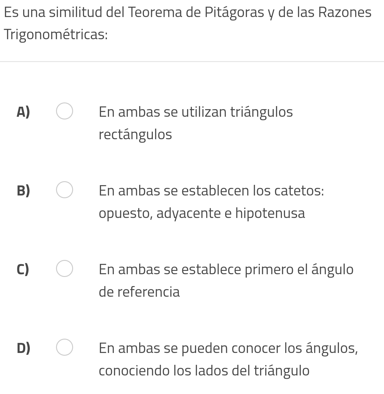 Es una similitud del Teorema de Pitágoras y de las Razones
Trigonométricas:
A) En ambas se utilizan triángulos
rectángulos
B) En ambas se establecen los catetos:
opuesto, adyacente e hipotenusa
C) En ambas se establece primero el ángulo
de referencia
D) En ambas se pueden conocer los ángulos,
conociendo los lados del triángulo