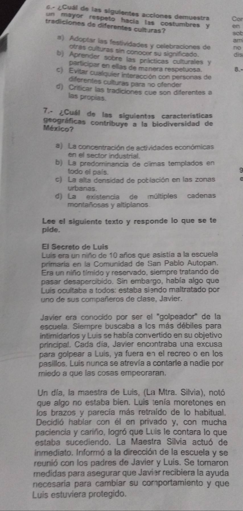 6- ¿Cuál de las siguientes acciones demuestra Cor
un mayor respeto hacia las costumbres y en
tradiciones de diferentes culturas?
sob
am
a) Adoptar las festividades y celebraciones de no
otras culturas sin conocer su significado.
dis
b) Aprender sobre las prácticas culturales y
participar en ellas de manera respetuosa. 8.-
c) Evitar cualquier interacción con personas de
diferentes culturas para no ofender
d) Criticar las tradiciones que son diferentes a
las propias.
7.- ¿Cuál de las siguientes características
geográficas contribuye a la biodiversidad de
México?
a) La concentración de actividades económicas
en el sector industrial.
b) La predominancia de c'imas templados en
todo el país.
a
c) La alta densidad de población en las zonas
urbanas.
d) La existencia de múltiples cadenas
montañosas y altiplanos.
Lee el siguiente texto y responde lo que se te
pide.
El Secreto de Luis
Luís era un niño de 10 años que asistía a la escuela
primaria en la Comunidad de San Pablo Autopan.
Era un niño tímido y reservado, siempre tratando de
pasar desapercibido. Sin embargo, había algo que
Luis ocultaba a todos: estaba siendo maltratado por
uno de sus compañeros de clase, Javier.
Javier era conocido por ser el ''golpeador' de la
escuela. Siempre buscaba a los más débiles para
intimidarlos y Luis se había convertido en su objetivo
principal. Cada día, Javier encontraba una excusa
para golpear a Luis, ya fuera en el recreo o en los
pasillos. Luis nunca se atrevía a contarle a nadie por
miedo a que las cosas empeoraran.
Un día, la maestra de Luis, (La Mtra. Silvia), notó
que algo no estaba bien. Luis tenía moretones en
los brazos y parecía más retraído de lo habitual.
Decidió hablar con él en privado y, con mucha
paciencia y cariño, logró que Luis le contara lo que
estaba sucediendo. La Maestra Silvia actuó de
inmediato. Informó a la dirección de la escuela y se
reunió con los padres de Javier y Luis. Se tomaron
medidas para asegurar que Javier recibiera la ayuda
necesaria para cambiar su comportamiento y que
Luis estuviera protegido.