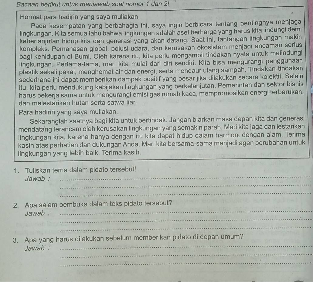 Bacaan berikut untuk menjawab soal nomor 1 dan 2!
Hormat para hadirin yang saya muliakan,
Pada kesempatan yang berbahagia ini, saya ingin berbicara tentang pentingnya menjaga
lingkungan. Kita semua tahu bahwa lingkungan adalah aset berharga yang harus kita lindungi demi
keberlanjutan hidup kita dan generasi yang akan datang. Saat ini, tantangan lingkungan makin
kompleks. Pemanasan global, polusi udara, dan kerusakan ekosistem menjadi ancaman serius
bagi kehidupan di Bumi. Oleh karena itu, kita perlu mengambil tindakan nyata untuk melindungi
lingkungan. Pertama-tama, mari kita mulai dari diri sendiri. Kita bisa mengurangi penggunaan
plastik sekali pakai, menghemat air dan energi, serta mendaur ulang sampah. Tindakan-tindakan
sederhana ini dapat memberikan dampak positif yang besar jika dilakukan secara kolektif. Selain
itu, kita perlu mendukung kebijakan lingkungan yang berkelanjutan. Pemerintah dan sektor bisnis
harus bekerja sama untuk mengurangi emisi gas rumah kaca, mempromosikan energi terbarukan,
dan melestarikan hutan serta satwa liar.
Para hadirin yang saya muliakan,
Sekaranglah saatnya bagi kita untuk bertindak. Jangan biarkan masa depan kita dan generasi
mendatang terancam oleh kerusakan lingkungan yang semakin parah. Mari kita jaga dan lestarikan
lingkungan kita, karena hanya dengan itu kita dapat hidup dalam harmoni dengan alam. Terima
kasih atas perhatian dan dukungan Anda. Mari kita bersama-sama menjadi agen perubahan untuk
lingkungan yang lebih baik. Terima kasih.
1. Tuliskan tema dalam pidato tersebut!
_
Jawab :
_
_
2. Apa salam pembuka dalam teks pidato tersebut?
_
Jawab :
_
_
_
3. Apa yang harus dilakukan sebelum memberikan pidato di depan umum?
_
Jawab :
_