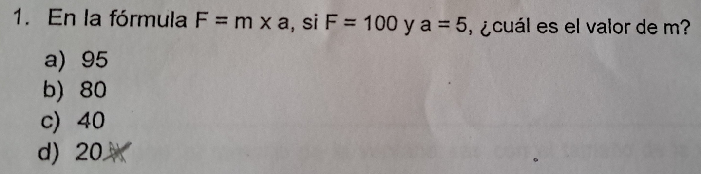 En la fórmula F=m* a , si F=100 y a=5 ¿ cuál es el valor de m?
a) 95
b) 80
c) 40
d) 20