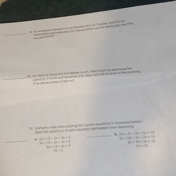 An employee worked 5 hr on Monday, 8 hr on Tuesday, and 9 he on 
_was paid $350? Wednesday and received a 551 bonus. What was his hourly pay rate if he 
10, Mr. McKisic drove for 3 hr before lunch. After lunch he decreased his 
_speed by 5 mi/hr and drove for 2 hr. How fast did he drive in the morning 
if he drove a totall of 300 mi? 
11. Graham's work when solving the 2 given equations is illustrated below: 
State the solution(s) to each equation and explain your reasoning. 
_ 
a. 5(x+2)-3x=2x+5 _b. 5(x+2)-3x=2x+10
5x+10-3x=2x+10
5x+10-3x=2x+5
2x+10=2x+10
2x+10=2x+5
10=10
10=5