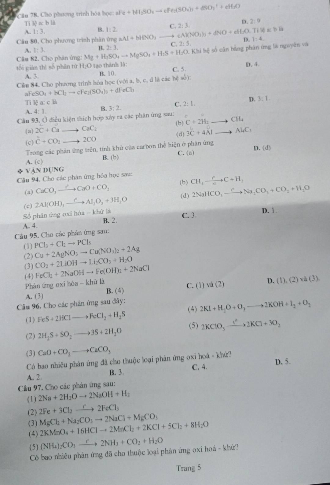 Cho phương trình hóa học: aFe Fe+bH_2SO_4to cFe_2(SO_4)_3+dSO_2^(++eH_2)O
Ti lệ a: b là D. 2:9
B. 1:2.
C. 2:3.
A. 1:3. lea:bl i
Câu 80. Cho phương trình phản ứng aAl+bHNO_3_  cAl(NO_3)_3+dNO+eH_2O.T 1:4.
C. 2:5. D.
A. 1:3.
B. 2:3.
Câu 82. Cho phản ứng: Mg+H_2SO_4to MgSO_4+H_2S+H_2O 0. Khi hệ số cân bằng phán ứng là nguyên và
tối giàn thì số phân từ H_2O tạo thành là:
A. 3. B. 10. C. 5. D. 4.
Câu 84. Cho phương trình hóa học (với a, b, c, d là các hệ số):
aF eSO_4+bCl_2to cFe_2(SO_4)_3+dFeCl_3
Ti lệ a:cla 2:1.
D. 3:1.
C.
A. 4:1. B. 3:2.
Câu 93. Ở điều kiện thích hợp xảy ra các phản ứng sau: o C+2H_2to CH_4
(a) 2C+Ca 、 CaC_2 (b)
(d)
(c) C+CO_2 to 2CO 3C+4Alto Al_4C_3
Trong các phản ứng trên, tính khử của carbon thể hiện ở phản ứng
C. (a) D. (d)
A. (c) B. (b)
a VANDUN ,(.
Câu 94. Cho các phản ứng hóa học sau:
(b) CH_4xrightarrow t^6C+H_2
(a) CaCO_3xrightarrow I°CaO+CO_2 2NaHCO_3xrightarrow I^nNa_2CO_3+CO_2+H_2O
(c) 2Al(OH)_3xrightarrow t^0Al_2O_3+3H_2O
(d)
Số phản ứng oxi hóa - khử là
D. 1.
C. 3.
B. 2.
A. 4.
Câu 95. Cho các phản ứng sau:
(1) PCl_3+Cl_2to PCl_5
(2) Cu+2AgNO_3to Cu(NO_3)_2+2Ag
CO_2+2LiOHto Li_2CO_3+H_2O
(3) FeCl_2+2NaOHto Fe(OH)_2+2NaCl
(4)
Phản ứng oxi hóa - khử là
B. (4) C. (1) va(2) D. (1),(2)va(3).
A. (3)
Câu 96. Cho các phản ứng sau đây:
(4) 2KI+H_2O+O_3to 2KOH+I_2+O_2
(1) FeS+2HClto FeCl_2+H_2S
(2) 2H_2S+SO_2to 3S+2H_2O (5) 2KClO_3xrightarrow 1^02KCl+3O_2
(3) CaO+CO_2to CaCO_3
Có bao nhiêu phản ứng đã cho thuộc loại phản ứng oxi hoá - khử?
D. 5.
B. 3. C. 4.
A. 2.
Câu 97. Cho các phản ứng sau:
(1) 2Na+2H_2Oto 2NaOH+H_2
(2) 2Fe+3Cl_2to 2FeCl_3
(3) MgCl_2+Na_2CO_3to 2NaCl+MgCO_3
2KMnO_4+16HClto 2MnCl_2+2KCl+5Cl_2+8H_2O
(4) (NH_4)_2CO_3to 2NH_3+CO_2+H_2O
(5)
Có bao nhiêu phản ứng đã cho thuộc loại phản ứng oxi hoá - khử?
Trang 5