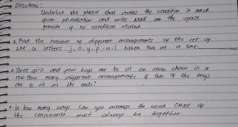 pirections: 
Underline the phease that vtates the condition in each 
given permutation and write NOWE on the space 
provide if no condition stated. 
1. Find the number of different arrangements of the ret of 
the c letters j, o, y,fcu. l taken two at a time._ 
2. Three girls and pour boys are to sit on seven chair in a 
row. How many different arrangements if two of the boys 
are to sit at the ends? 
3. In how many ways can you arrange the word CARE of 
the consonants must always be together.