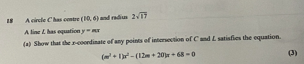 A circle C has centre (10,6) and radius 2sqrt(17)
A line L has equation y=mx
(a) Show that the x-coordinate of any points of intersection of C and L satisfies the equation.
(m^2+1)x^2-(12m+20)x+68=0
(3)