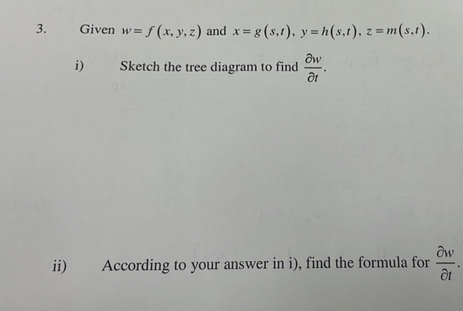 Given w=f(x,y,z) and x=g(s,t), y=h(s,t), z=m(s,t). 
i) : Sketch the tree diagram to find  partial w/partial t . 
ii) According to your answer in i), find the formula for  partial w/partial t .