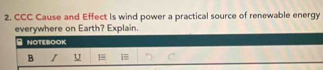 CCC Cause and Effect Is wind power a practical source of renewable energy 
everywhere on Earth? Explain. 
NOTEBOOK 
B I U =