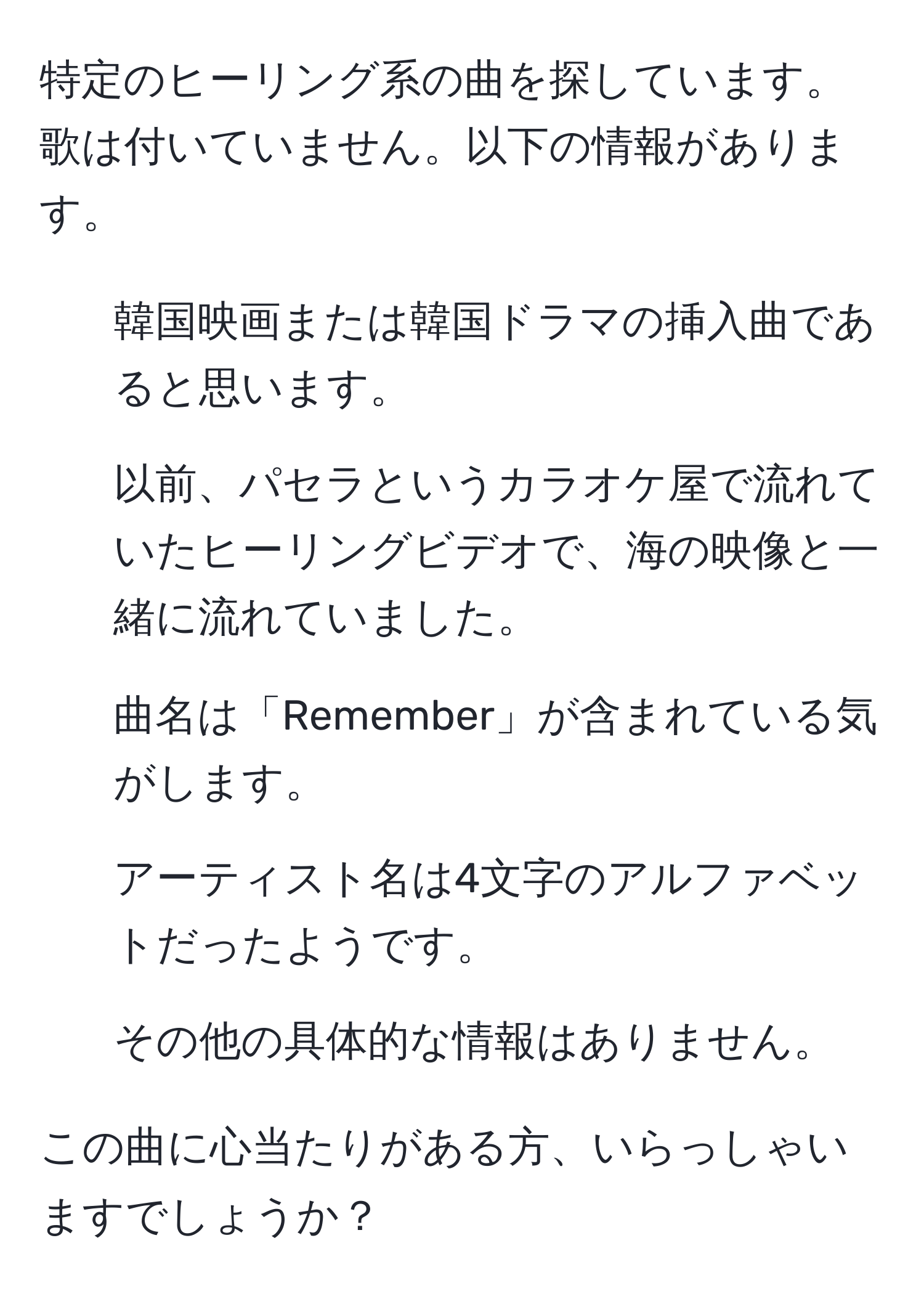 特定のヒーリング系の曲を探しています。歌は付いていません。以下の情報があります。  
- 韓国映画または韓国ドラマの挿入曲であると思います。  
- 以前、パセラというカラオケ屋で流れていたヒーリングビデオで、海の映像と一緒に流れていました。  
- 曲名は「Remember」が含まれている気がします。  
- アーティスト名は4文字のアルファベットだったようです。  
- その他の具体的な情報はありません。  

この曲に心当たりがある方、いらっしゃいますでしょうか？