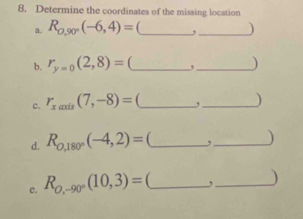 Determine the coordinates of the missing location 
a. R_0,90°(-6,4)= __) 
, 
b. r_y=0(2,8)= _ _) 
, 
c. r_xaxis(7,-8)= _ _) 
, 
d. R_0,180°(-4,2)= _ 
_, 
) 
e. R_O,-90°(10,3)= _ 
_, 
)