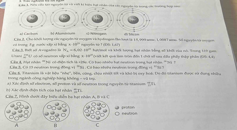 Trắc nghiệm trả lới ngân
Câu 1. Nêu cấu tạo nguyên tử và viết kí hiệu hạt nhân của các nguyên tử trong các trường hợp sau:
a) Cacbon b) Aluminium c) Nitrogen d) Slicon
Câu 2, Cho khối lượng các nguyên tử oxygen và hydrogen Iần lượt là 15, 999 amu; 1, 0087 amu. Số nguyên tử oxygen
có trong 5 g nước xấp xi bằng x· 10^(23) nguyên từ ? (E S:1,67)
Câu 3, Biết số Avogadro là N_A=6,02· 10^(23) hạt/mol và khối lượng hạt nhân bằng số khối của nó. Trong 119 gam
Urani _(92)^(238)U có số neutron xấp xỉ bằng x· 10^(25) (viết kết quả làm tròn đến 1 chữ số sau dấu phẩy thập phân (ĐS: 4,4)
Câu 4, Hạt nhân “ Ni có điện tích là 40° 28e. Có bao nhiêu hạt neutron trong hạt nhân ** Ni ?
Câu 5. Có 15 neutron trong đồng vị ²Si . Có bao nhiêu neutron trong đồng vị 32 Si?
Câu 6, Titanium là vật liệu “nhẹ", bền, cứng, chịu nhiệt tốt và khó bị oxy hoá. Do đó titanium được sử dụng nhiều
trong ngành công nghiệp hàng không - vũ trụ.
a) Xác định số electron, số proton và số neutron trong nguyên tử titanium beginarrayr 48+ 22endarray Ti.
b) Xác định điện tích của hạt nhân beginarrayr 48 22 hline endarray Ti.
Câu 7. Hình dưới đây biểu diễn ba hạt nhân A, B và C
proton
neutron
A
B
C