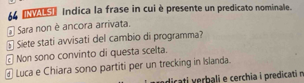 Indica la frase in cui è presente un predicato nominale.
* Sara non è ancora arrivata.
à Siete stati avvisati del cambio di programma?
Non sono convinto di questa scelta.
@ Luca e Chiara sono partiti per un trecking in Islanda.
dicati verbali e cerchia i predicati n