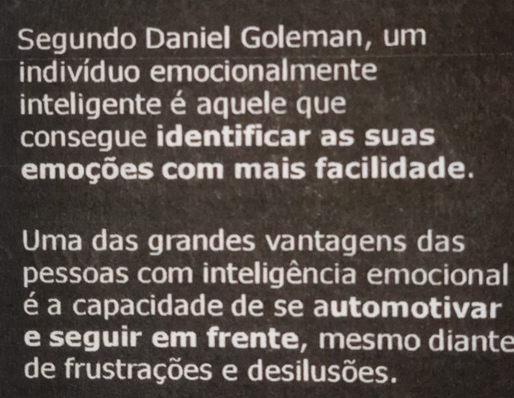 Segundo Daniel Goleman, um 
indivíduo emocionalmente 
inteligente é aquele que 
consegue identificar as suas 
emoções com mais facilidade. 
Uma das grandes vantagens das 
pessoas com inteligência emocional 
é a capacidade de se automotivar 
e seguir em frente, mesmo diante 
de frustrações e desilusões.