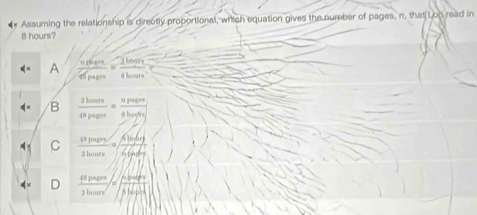 Assuming the relationship is directly proportional, which equation gives the number of pages, n, that Lon read in
8 hours?
A frac n_1a_5·s  3/9m 8hou_5= 3/8hours 
B  3hours/48pagee =frac npageee
C  48pages/3hours = 6hofary/hipader 
D  48pagen/3hours =frac d5