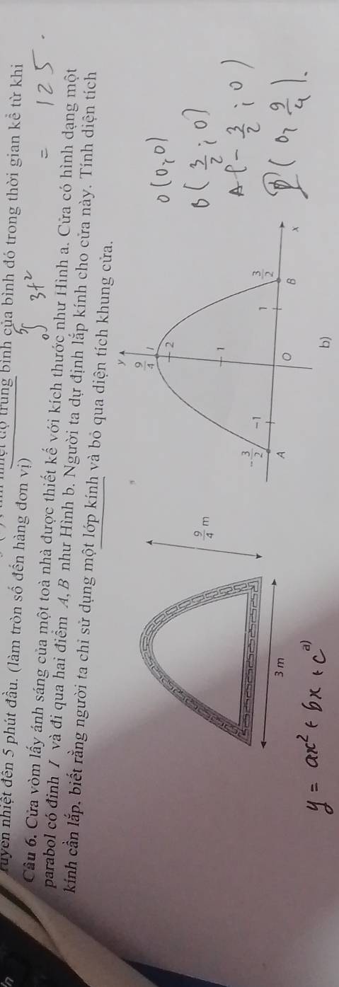a
lội độ trung bình của bình đó trong thời gian kể từ khi
Truyển nhiệt đến 5 phút đầu. (làm tròn số đến hàng đơn vị)
Cầu 6. Cửa vòm lấy ánh sáng của một toà nhà được thiết kế với kích thước như Hình a. Cửa có hình dạng một
parabol có định / và đi qua hai điểm A, B như Hình b. Người ta dự định lắp kính cho cửa này. Tính diện tích
kính cần lắp, biết rằng người ta chi sử dụng một lớp kính và bỏ qua diện tích khung cửa.
 9/4 m
3 m 
b)