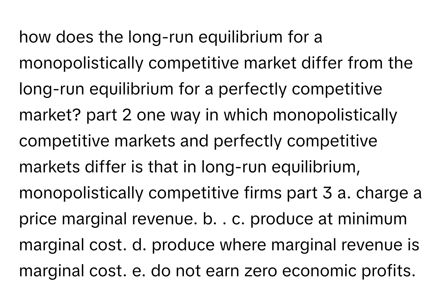 how does the​ long-run equilibrium for a monopolistically competitive market differ from the​ long-run equilibrium for a perfectly competitive​ market? part 2 one way in which monopolistically competitive markets and perfectly competitive markets differ is that in​ long-run equilibrium, monopolistically competitive firms part 3 a. charge a price marginal revenue. b. . c. produce at minimum marginal cost. d. produce where marginal revenue is marginal cost. e. do not earn zero economic profits.