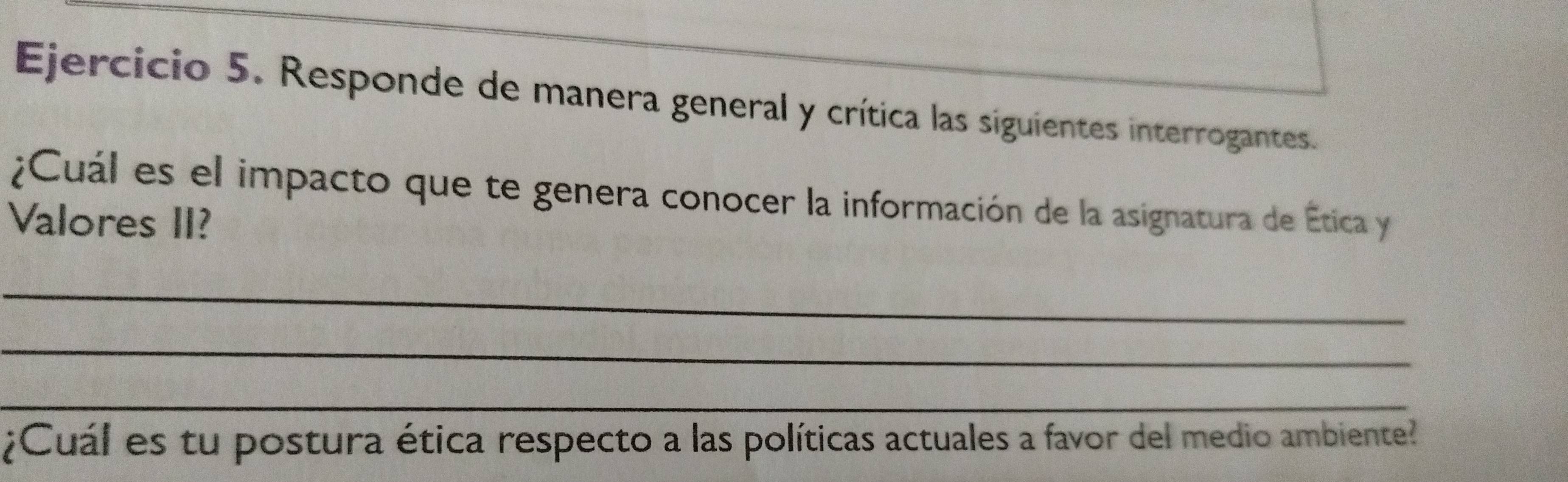 Responde de manera general y crítica las siguientes interrogantes 
¿Cuál es el impacto que te genera conocer la información de la asignatura de Ética y 
Valores II? 
_ 
_ 
_ 
¿Cuál es tu postura ética respecto a las políticas actuales a favor del medio ambiente?