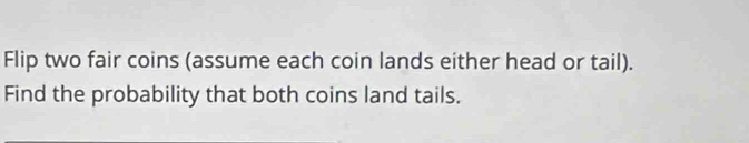 Flip two fair coins (assume each coin lands either head or tail). 
Find the probability that both coins land tails.