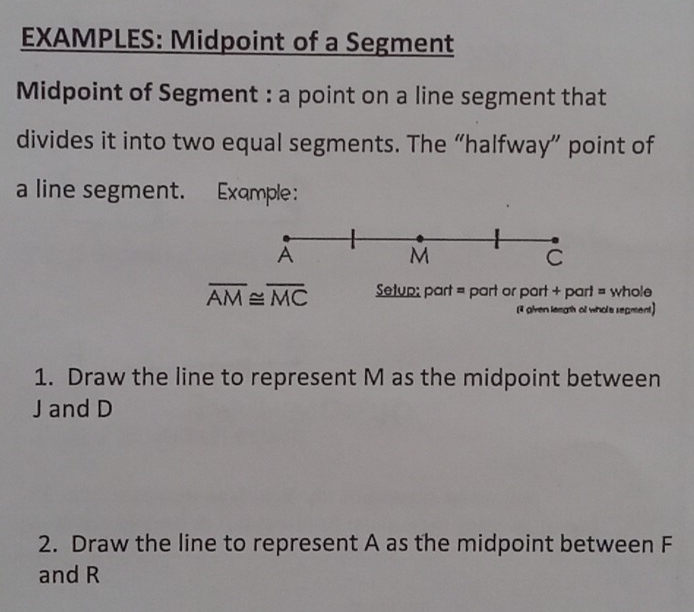 EXAMPLES: Midpoint of a Segment 
Midpoint of Segment : a point on a line segment that 
divides it into two equal segments. The “halfway” point of 
a line segment. Example:
overline AM≌ overline MC Setup; part = part or part + part = whole 
[3 given leagth of whole segment] 
1. Draw the line to represent M as the midpoint between
J and D
2. Draw the line to represent A as the midpoint between F
and R