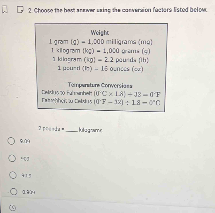 Choose the best answer using the conversion factors listed below.
Weight
1 gram (g)=1,000 milligrams (mg)
1 kilogram (kg)=1,000grams(g)
1 kilogram (kg)=2.2pounds(lb)
1 pound (lb)=16ounces(oz)
Temperature Conversions
Celsius to Fahrenheit (0°C* 1.8)+32=0°F
Fahrenheit to Celsius (0°F-32)/ 1.8=0°C
2 pounds = _ kilograms
9.09
909
90.9
0.909