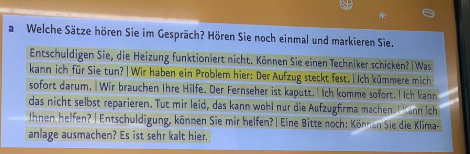 a Welche Sätze hören Sie im Gespräch? Hören Sie noch einmal und markieren Sie. 
Entschuldigen Sie, die Heizung funktioniert nicht. Können Sie einen Techniker schicken?| Was 
kann ich für Sie tun? | Wir haben ein Problem hier: Der Aufzug steckt fest. | Ich kümmere mich 
sofort darum. | Wir brauchen Ihre Hilfe. Der Fernseher ist kaputt. |Ich komme sofort.|Ich kann 
das nicht selbst reparieren. Tut mir leid, das kann wohl nur die Aufzugfrma machen. I Kann ich 
Ihnen helfen? |Entschuldigung, können Sie mir helfen? | Eine Bitte noch: Können Sie die Klima- 
anlage ausmachen? Es ist sehr kalt hier.