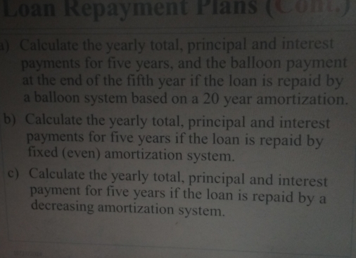 Loan Repayment Plans (Cont) 
a) Calculate the yearly total, principal and interest 
payments for five years, and the balloon payment 
at the end of the fifth year if the loan is repaid by 
a balloon system based on a 20 year amortization. 
b) Calculate the yearly total, principal and interest 
payments for five years if the loan is repaid by 
fixed (even) amortization system. 
c) Calculate the yearly total, principal and interest 
payment for five years if the loan is repaid by a 
decreasing amortization system.