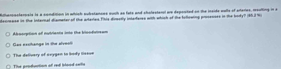 Atherosclerosis is a condition in which substances such as fats and cholesterol are deposited on the inside walls of arteries, resulting in a
decrease in the internal diameter of the arteries.This directly interferes with which of the following processes in the body? (55.2 %)
Absorption of nutrients into the bloodstream
Gas exchange in the alveoli
The delivery of oxygen to body tissue
The production of red blood cells