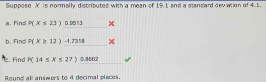 Suppose X is normally distributed with a mean of 19.1 and a standard deviation of 4.1. 
a. Find P(X≤ 23)0.9513
b. Find P(X≥ 12)-1.7318
c. Find P(14≤ X≤ 27)0.8662
Round all answers to 4 decimal places.
