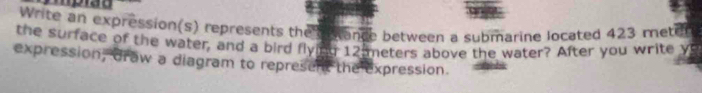 Iprão 
Write an expression(s) represents the s ance between a submarine located 423 meter
the surface of the water, and a bird flying 12 meters above the water? After you write yu 
expression, draw a diagram to represent the expression.