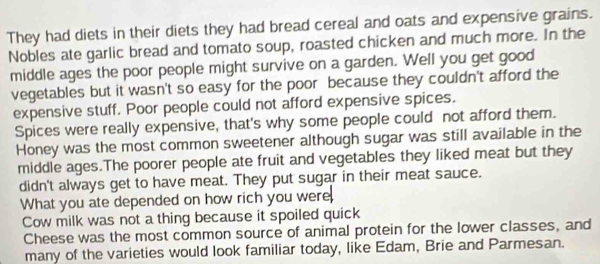 They had diets in their diets they had bread cereal and oats and expensive grains. 
Nobles ate garlic bread and tomato soup, roasted chicken and much more. In the 
middle ages the poor people might survive on a garden. Well you get good 
vegetables but it wasn't so easy for the poor because they couldn't afford the 
expensive stuff. Poor people could not afford expensive spices. 
Spices were really expensive, that's why some people could not afford them. 
Honey was the most common sweetener although sugar was still available in the 
middle ages.The poorer people ate fruit and vegetables they liked meat but they 
didn't always get to have meat. They put sugar in their meat sauce. 
What you ate depended on how rich you were 
Cow milk was not a thing because it spoiled quick 
Cheese was the most common source of animal protein for the lower classes, and 
many of the varieties would look familiar today, like Edam, Brie and Parmesan.