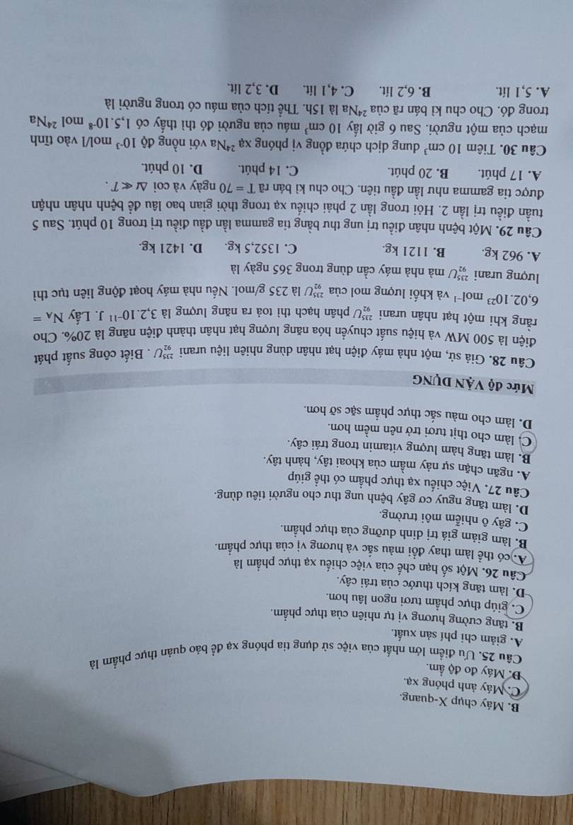 B. Máy chụp X-quang.
C. Máy ảnh phóng xạ.
Đ. Máy đo độ ẩm.
Câu 25. Ưu điểm lớn nhất của việc sử dụng tia phóng xạ để bảo quản thực phẩm là
A. giảm chi phí sản xuất.
B. tăng cường hương vị tự nhiên của thực phẩm.
C. giúp thực phẩm tươi ngon lâu hơn.
D. làm tăng kích thước của trái cây.
Câu 26. Một số hạn chế của việc chiếu xạ thực phẩm là
A. có thể làm thay đồi màu sắc và hương vị của thực phẩm.
B. làm giảm giá trị dinh dưỡng của thực phầm.
C. gây ô nhiễm môi trường.
D. làm tăng nguy cơ gây bệnh ung thư cho người tiêu dùng.
Câu 27. Việc chiếu xạ thực phẩm có thể giúp
A. ngăn chặn sự nảy mầm của khoai tây, hành tây.
B. làm tăng hàm lượng vitamin trong trái cây.
C. làm cho thịt tươi trở nên mềm hơn.
D. làm cho màu sắc thực phẩm sặc sỡ hơn.
Mức độ VậN DỤNG
Câu 28. Giả sử, một nhà máy điện hạt nhân dùng nhiên liệu urani _(92)^(235)U. Biết công suất phát
điện là 500 MW và hiệu suất chuyển hóa năng lượng hạt nhân thành điện năng là 20%. Cho
rằng khi một hạt nhân urani _(92)^(235)U 7 phân hạch thì toả ra năng lượng là 3,2.10^(-11)J. Lấy N_A=
6,02.10^(23) m 0l^(-1) và khối lượng mol của _(92)^(235)U là 235 g/mol. Nếu nhà máy hoạt động liên tục thì
lượng urani _(92)^(235)U mà nhà máy cần dùng trong 365 ngày là
A. 962 kg. B. 1121 kg. C. 1352,5 kg. D. 1421 kg.
Câu 29. Một bệnh nhân điều trị ung thư bằng tia gamma lần đầu điều trị trong 10 phút. Sau 5
tuần điều trị lần 2. Hỏi trong lần 2 phải chiều xạ trong thời gian bao lâu để bệnh nhân nhận
được tia gamma như lần đầu tiên. Cho chu kì bán rã T=70 ngày và coi △ tll T.
A. 17 phút. B. 20 phút. C. 14 phút. D. 10 phút.
Câu 30. Tiêm 10cm^3 dung dịch chứa đồng vị phóng xa^(24) *Na với nồng độ 10^(-3) mol/l vào tĩnh
mạch của một người. Sau 6 giờ lấy 10cm^3 máu của người đó thì thầy có 1,5.10^(-8) mol 24 Na
trong đó. Cho chu kì bán rã của ²Na là 15h. Thể tích của máu có trong người là
A. 5,1 lít. B. 6,2 lít. C. 4,1 lít. D. 3,2 lít.