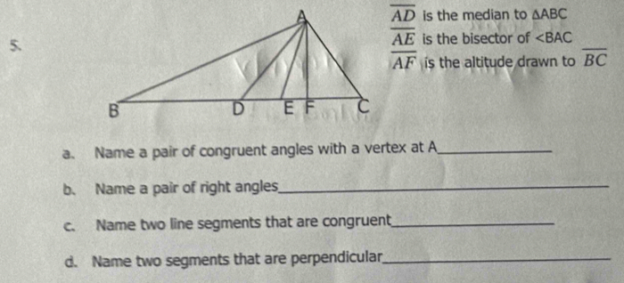 overline AD is the median to △ ABC
overline AE
5.is the bisector of ∠ BAC
overline AF s the altitude drawn to overline BC
a. Name a pair of congruent angles with a vertex at A _ 
b. Name a pair of right angles_ 
c. Name two line segments that are congruent_ 
d. Name two segments that are perpendicular_