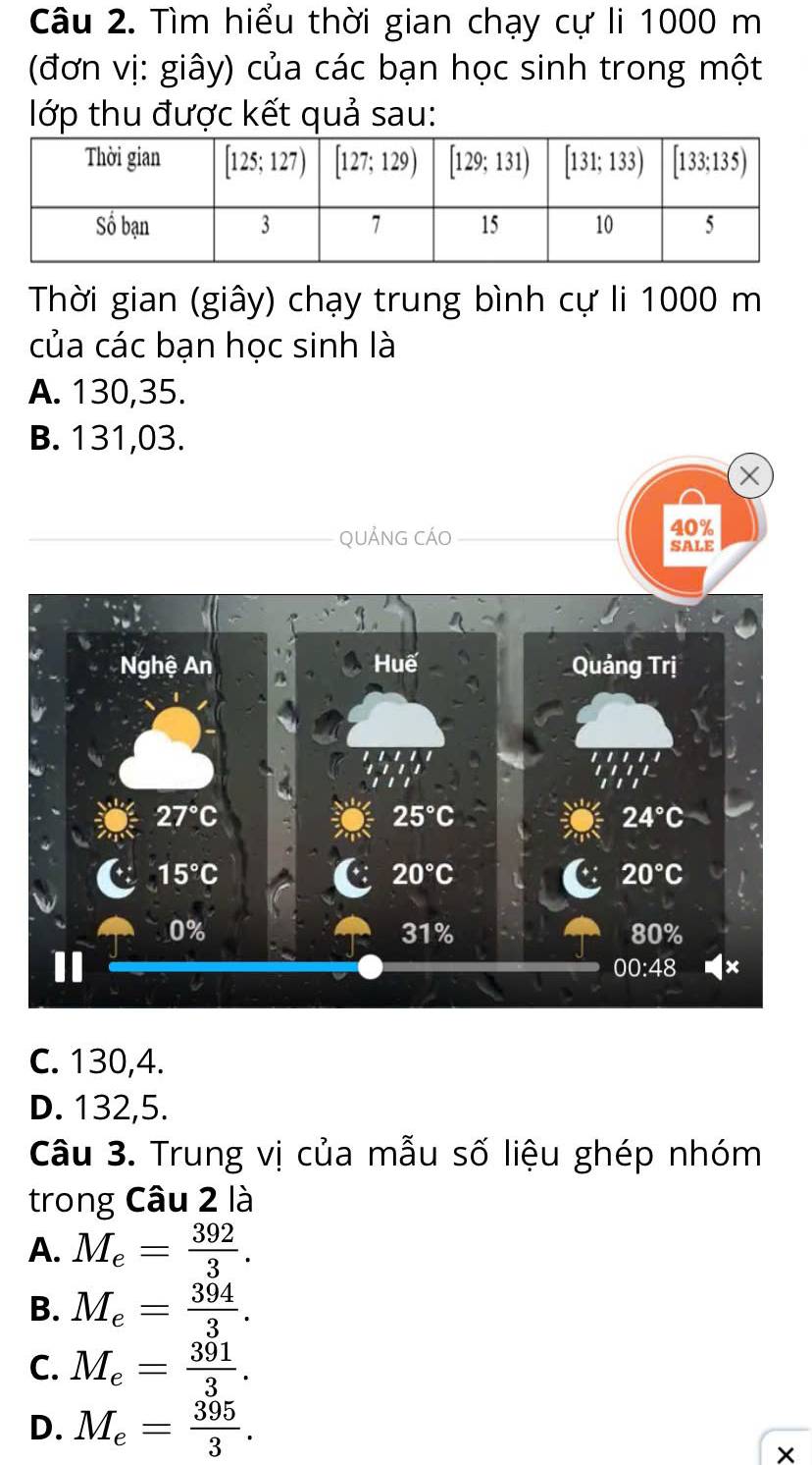 Tìm hiểu thời gian chạy cự li 1000 m
(đơn vị: giây) của các bạn học sinh trong một
lớp thu được kết quả sau:
Thời gian (giây) chạy trung bình cự li 1000 m
của các bạn học sinh là
A. 130,35.
B. 131,03.
X
40%
QUẢNG CÁO SALE
C. 130,4.
D. 132,5.
Câu 3. Trung vị của mẫu số liệu ghép nhóm
trong Câu 2 là
A. M_e= 392/3 .
B. M_e= 394/3 .
C. M_e= 391/3 .
D. M_e= 395/3 .