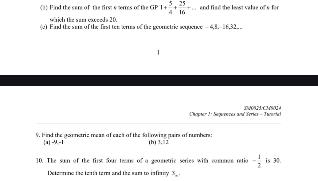 Find the sum of the first n terms of the GP 1+ 5/4 + 25/16 +... and find the least value of n for 
which the sum exceeds 20. 
(c) Find the sum of the first ten terms of the geometric sequence - 4, 8, -16, 32,... 
1 
SM0025/CM0024 
Chapter 1: Sequences and Series - Tutorial 
9. Find the geometric mean of each of the following pairs of numbers: 
(a) -9, -1 (b) 3, 12
10. The sum of the first four terms of a geometric series with common ratio - 1/2  is 30. 
Determine the tenth term and the sum to infinity S_∈fty .