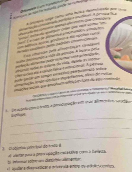 Cateboia é um tanstar 
abenca e se aão for pattadía pode se comver o
a anpea surpe cómo uma busica desemfreada por uma
almentção comiderada perfeta e saudável. A pesspa fica
aborcada em consumír apeñas alímentos que consídera
'pros' extando quaíquer coísa que veja como ''m 
pural. É o caso de alimentos processados, produtos
com aditivos agiicas genduras e até opções consi
deradas saudáíveis pelos padrões convencionais.
Essa cbsessão pela alimentação saudável
acito dominando a vída da pessoa. A buísca pela
perfeição allimentar pode se tomar uma prioridade
aetando nodas as esferas da vídia, dieísdie as imbera
ções sociais até a saúide física e emocionall. A pessoa
pode gastar um tempo excessivo pesquisando sobre
alimentação, lendo rátulos e ingredientes, além de evitar
situações sociais que envolvam refeições fora do sew controlle.
am or mda a que é e quta os sas sntomias e tatarmemta Hagula Suna

`
1. De acordo com o texto, a preocupação em usar alíimentos saudave
_
Expique
_
_
2. O objetivo principal do textto é
a) allertar para a preocupação excessiva com a belleza.
b) (informar sobre um distúrbio allimenitar.
c) ajudar a diagnosticar a ortorexía enttre os adiollescentes.