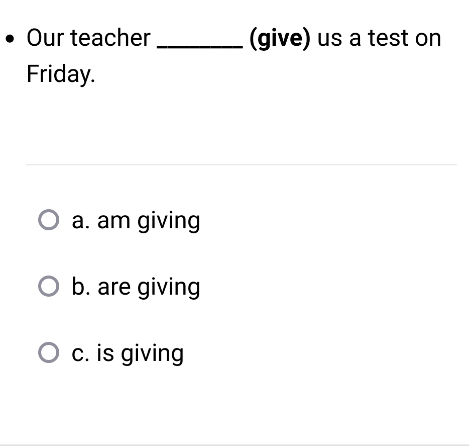 Our teacher _(give) us a test on
Friday.
a. am giving
b. are giving
c. is giving