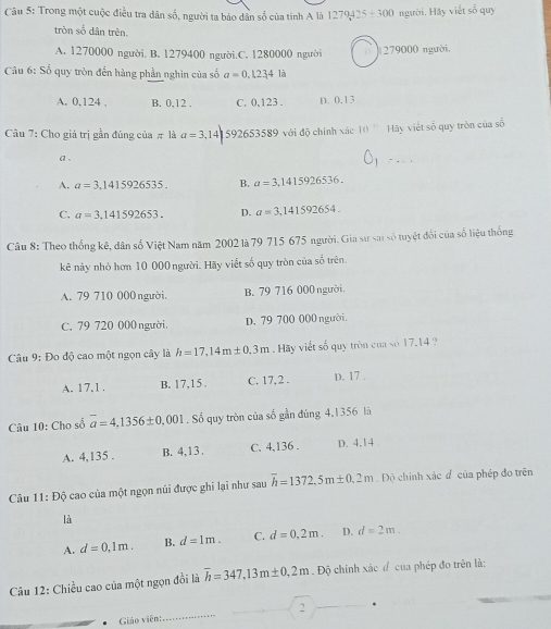 Trong một cuộc điều tra dân số, người ta báo dân số của tinh A là 1279425+300 người. Hay viết số quy
tròn số dân trên.
A. 1270000 người. B. 1279400 người.C. 1280000 người # 279000 người,
* Câu 6: Số quy tròn đến hàng phần nghìn của số a=0.1234la
A. 0.124 . B. 0,12 . C. 0,123 . D. 0.13
Cầu 7: Cho giá trị gần đúng của # là a=3, 141 592653589 với độ chính xác 10 Hãy viết số quy tròn của số
a 、
A. a=3,1415926535. B. a=3,1415926536.
C. a=3.141592653. D. a=3,141592654.
Câu 8: Theo thống kê, dân số Việt Nam năm 2002 là 79 715 675 người. Gia sư sai số tuyệt đổi của số liệu thống
kê này nhỏ hơn 10 000 người. Hãy viết số quy tròn của số trên.
A. 79 710 000 người. B. 79 716 000 người
C. 79 720 000 người. D. 79 700 000 người.
Câu 9: Đo độ cao một ngọn cây là h=17,14m± 0,3m Hãy viết số quy tròn của số 17.14 ?
A. 17,1 . B. 17,15 . C. 17, 2 . D. 17 .
Câu 10: Cho số overline a=4.1356± 0.001. Số quy tròn của số gần đúng 4,1356 là
A. 4,135 . B. 4,13. C. 4,136 . D. 4.14
Câu 11:Dhat Q cao của một ngọn núi được ghi lại như sau overline h=1372.5m± 0.2m. Độ chính xác đ của phép đo trên
là
A. d=0,1m. B. d=1m. C. d=0,2m. D. d=2m.
Câu 12: Chiều cao của một ngọn đồi là overline h=347,13m± 0.2m Độ chính xác đ của phép đo trên là:
Giáo viên:_ 2 *