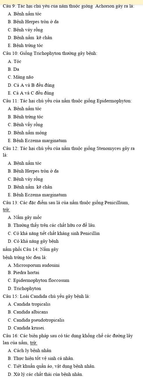 Tác hại chủ yêu của nãm thuộc giống Achorion gầy ra là:
A. Bệnh nấm tóc
B. Bệnh Herpes tròn ở da
C. Bệnh vảy rồng
D. Bệnh nấm kẽ chân
E. Bệnh trứng tóc
Câu 10: Giống Trichophyton thường gây bệnh:
A. Tóc
B. Da
C. Màng não
D. Cả A và B đều đúng
E. Cả A và C đều đúng
Câu 11: Tác hại chủ yểu của nấm thuộc giống Epidermophyton:
A. Bệnh nấm tóc
B. Bệnh trứng tóc
C. Bệnh vẩy rồng
D. Bệnh nấm móng
E Bệnh Eczema marginatum
Câu 12: Tác hại chủ yếu của nấm thuộc giống Stenomyces gây ra
là:
A. Bệnh nấm tóc
B. Bệnh Herpes tròn ở da
C. Bệnh vảy rồng
D. Bệnh nấm kẽ chân
E Bệnh Eczema marginatum
Câu 13: Các đặc điểm sau là của nấm thuộc giống Penicillium,
trừ:
A. Nấm gây mốc
B. Thường thấy trên các chất hữu cơ để lâu.
C. Có khả năng tiết chất kháng sinh Penicillin
D. Có khả năng gây bệnh
nẩm phổi Câu 14: Nấm gây
bệnh trứng tóc đen là:
A. Microsporum audouini
B. Piedra hortai
C. Epidermophyton floccosum
D. Trichophyton
Câu 15: Loài Candida chủ yểu gây bệnh là:
A. Candida tropicalis
B. Candida albicans
C. Candida pseudotropicalis
D. Candida krusei.
Câu 16: Các biện pháp sau có tác dụng khổng chể các đường lây
lan của nấm, trừ:
A. Cách ly bệnh nhân
B. Thực hiện tốt vệ sinh cá nhân.
C. Tiệt khuẩn quần áo, vật dụng bệnh nhân.
D. Xử lý các chất thải của bệnh nhân.